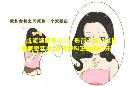 威海颌面整 🕸 形前十强 🐎 哪家更实惠(威海牙科正畸哪家牙科好)